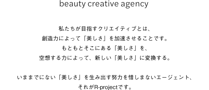 beauty creative agency    私たちが目指すクリエイティブとは、創造力によって「美しさ」を加速させることです。もともとそこにある「美しさ」を、空想する力によって、新しい「美しさ」に変換する。いままでにない「美しさ」を生み出す努力を惜しまないエージェント、それがR-projectです。