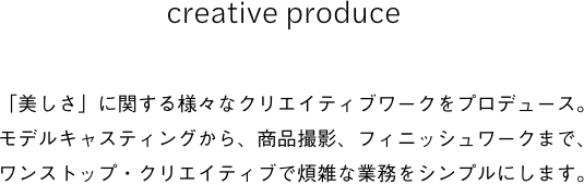 creative produce 「美しさ」に関する様々なクリエイティブワークをプロデュース。モデルキャスティングから、商品撮影、フィニッシュワークまで、ワンストップ・クリエイティブで煩雑な業務をシンプルにします。
